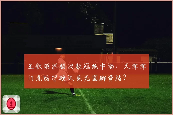 王秋明拦截次数冠绝中场，天津津门虎防守硬汉竟无国脚资格？