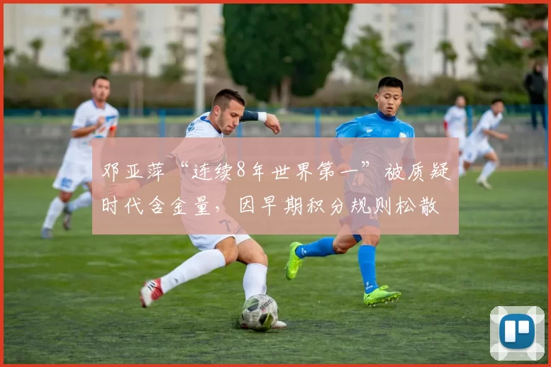 邓亚萍“连续8年世界第一”被质疑时代含金量，因早期积分规则松散