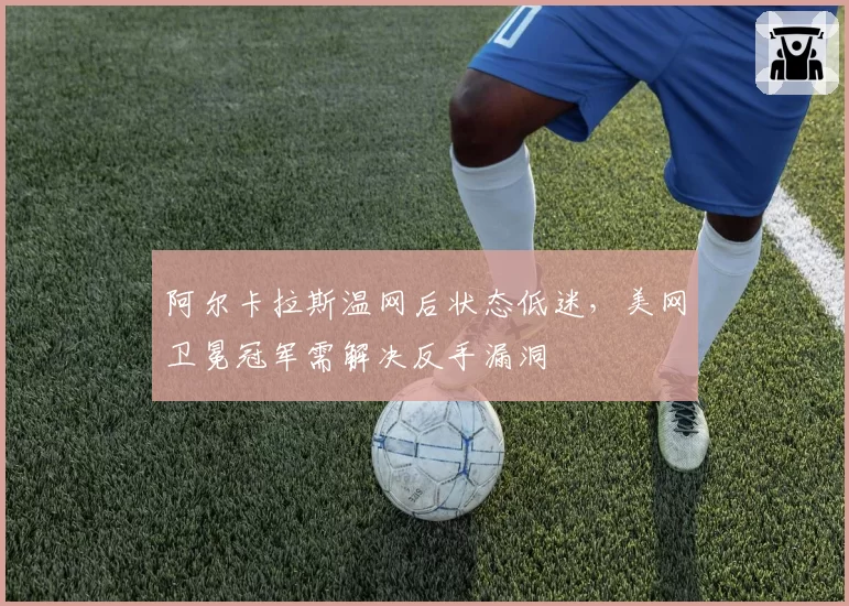 阿尔卡拉斯温网后状态低迷，美网卫冕冠军需解决反手漏洞