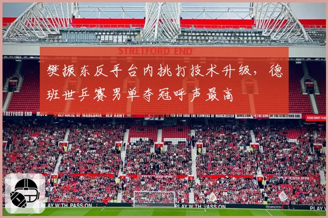 樊振东反手台内挑打技术升级,德班世乒赛男单夺冠呼声最高
