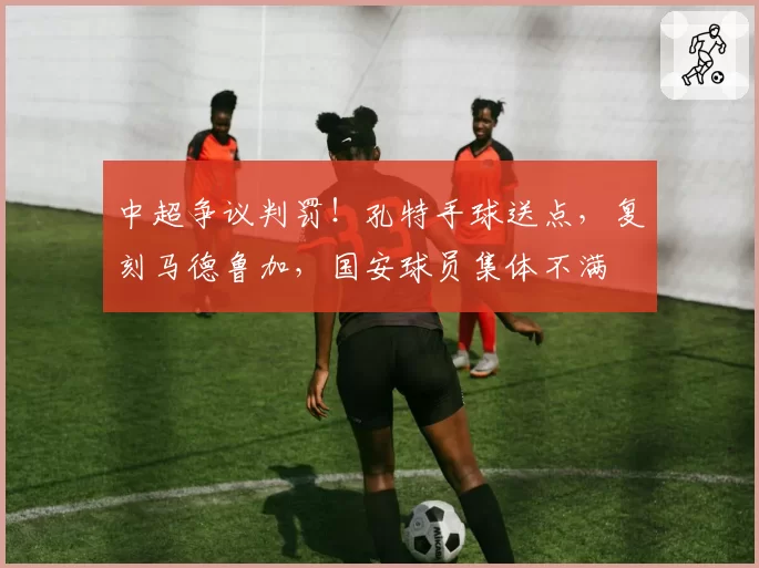 中超争议判罚!孔特手球送点,复刻马德鲁加,国安球员集体不满