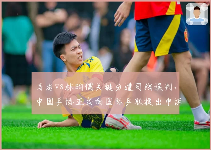 马龙vs林昀儒关键分遭司线误判,中国乒协正式向国际乒联提出申诉