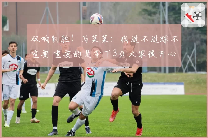 双响制胜！马莱莱：我进不进球不重要 重要的是拿下3分大家很开心