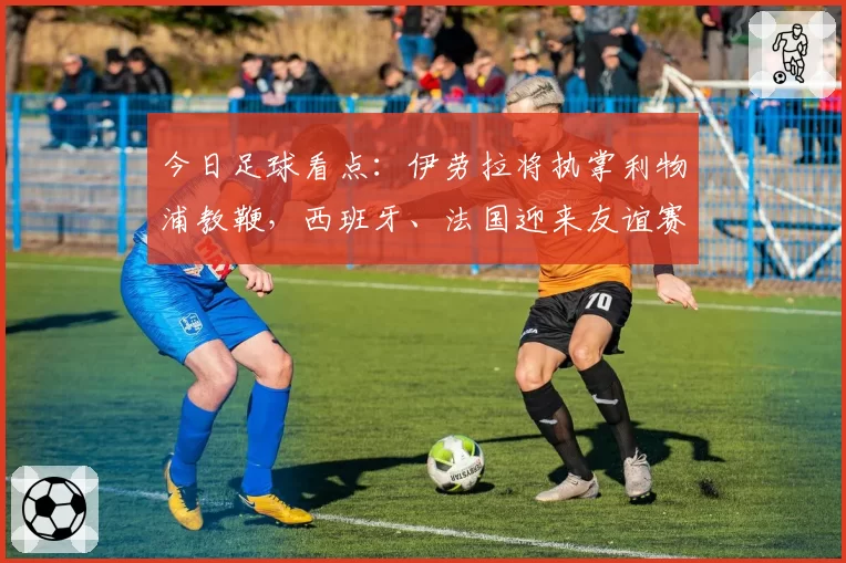 今日足球看点：伊劳拉将执掌利物浦教鞭，西班牙、法国迎来友谊赛