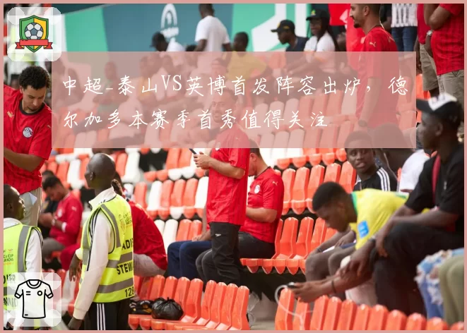 中超_泰山VS英博首发阵容出炉，德尔加多本赛季首秀值得关注