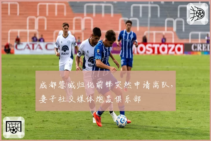 成都蓉城归化前锋突然申请离队，妻子社交媒体炮轰俱乐部