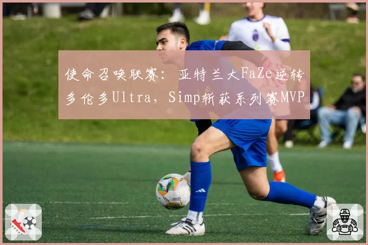 使命召唤联赛：亚特兰大FaZe逆转多伦多Ultra，Simp斩获系列赛MVP