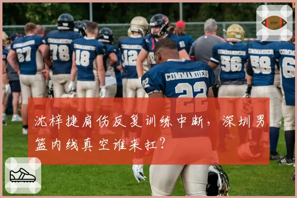 沈梓捷肩伤反复训练中断，深圳男篮内线真空谁来扛？