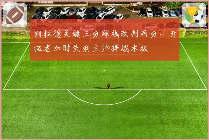 利拉德关键三分踩线改判两分，开拓者加时失利主帅摔战术板