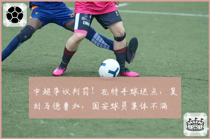 中超争议判罚！孔特手球送点，复刻马德鲁加，国安球员集体不满