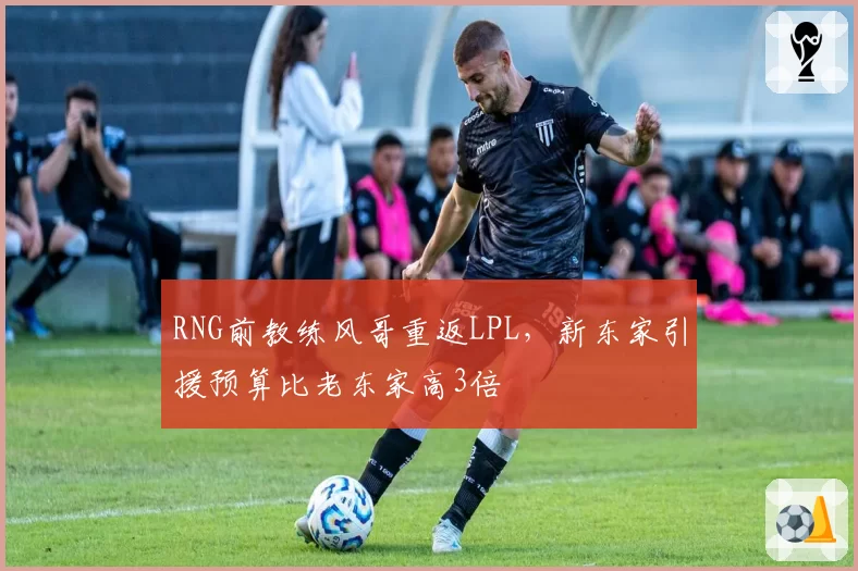 RNG前教练风哥重返LPL,新东家引援预算比老东家高3倍