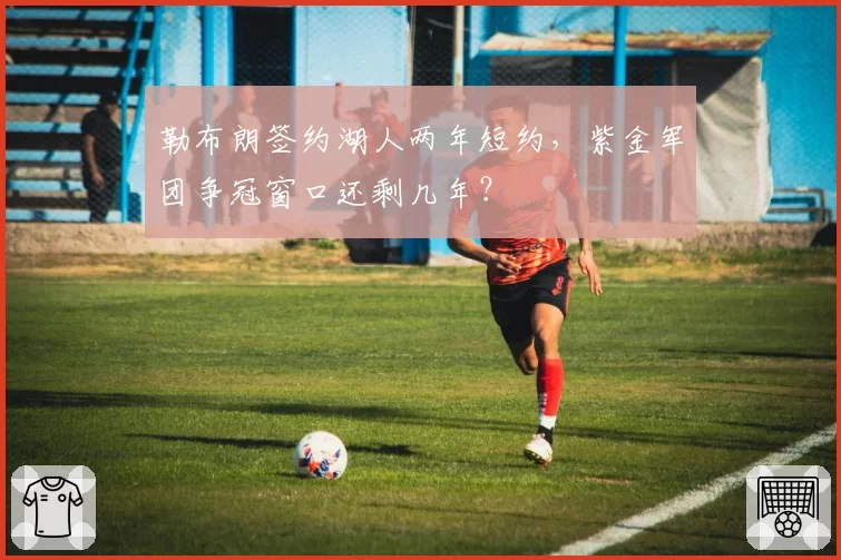 勒布朗签约湖人两年短约，紫金军团争冠窗口还剩几年？