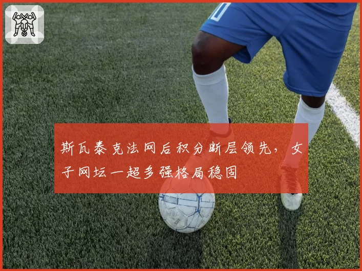 斯瓦泰克法网后积分断层领先,女子网坛一超多强格局稳固