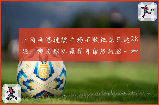 上海海港连续主场不败纪录已达28场,哪支球队最有可能终结这一神话?