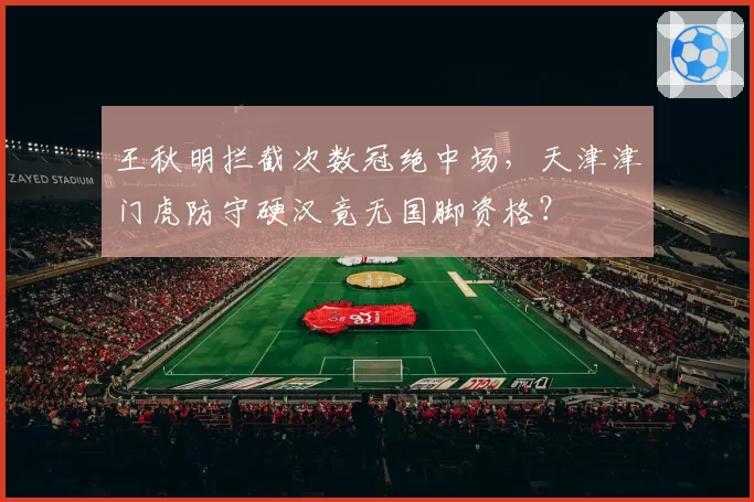 王秋明拦截次数冠绝中场，天津津门虎防守硬汉竟无国脚资格？
