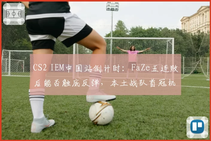 CS2 IEM中国站倒计时：FaZe五连败后能否触底反弹，本土战队首冠机会
