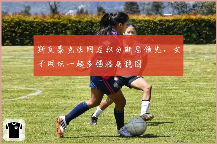 斯瓦泰克法网后积分断层领先，女子网坛一超多强格局稳固