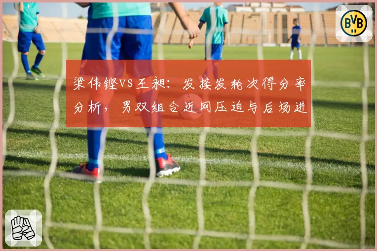 梁伟铿vs王昶：发接发轮次得分率分析，男双组合近网压迫与后场进攻分工差异
