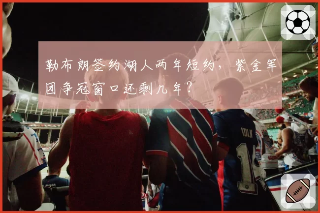 勒布朗签约湖人两年短约，紫金军团争冠窗口还剩几年？
