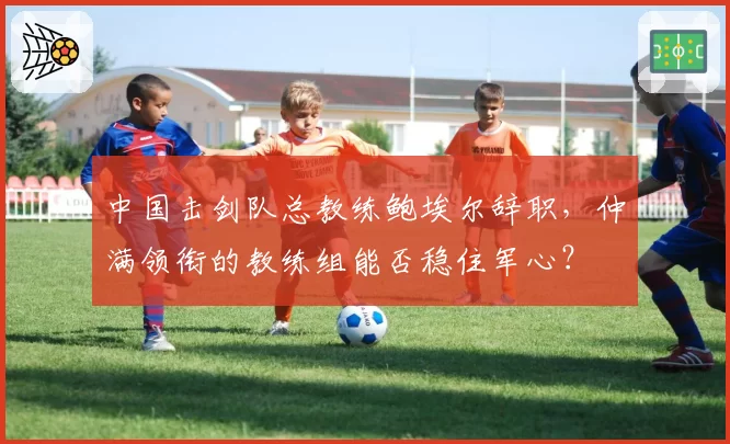 中国击剑队总教练鲍埃尔辞职,仲满领衔的教练组能否稳住军心?