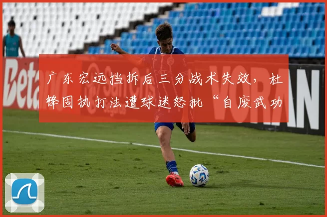 广东宏远挡拆后三分战术失效，杜锋固执打法遭球迷怒批“自废武功”