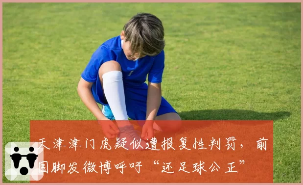 天津津门虎疑似遭报复性判罚，前国脚发微博呼吁“还足球公正”