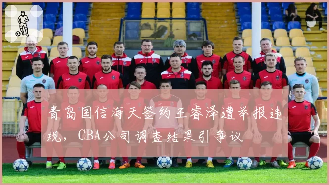 青岛国信海天签约王睿泽遭举报违规，CBA公司调查结果引争议