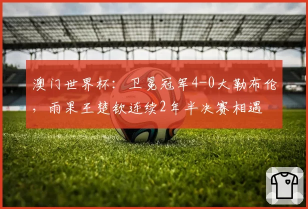 澳门世界杯：卫冕冠军4-0大勒布伦，雨果王楚钦连续2年半决赛相遇