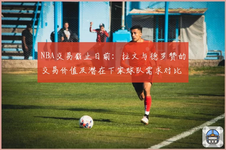 NBA交易截止日前：拉文与德罗赞的交易价值及潜在下家球队需求对比