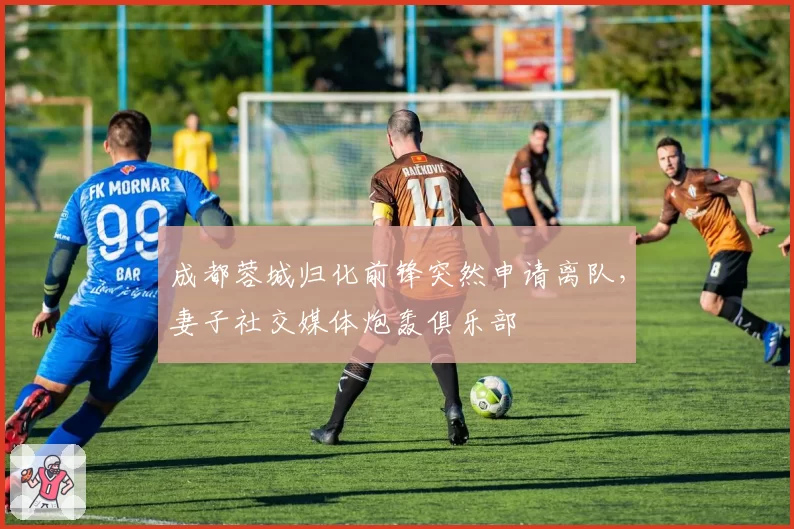 成都蓉城归化前锋突然申请离队，妻子社交媒体炮轰俱乐部