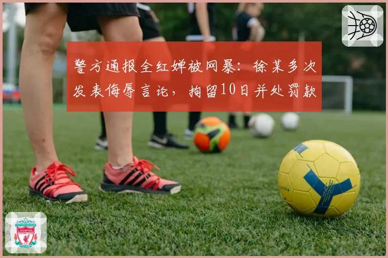 警方通报全红婵被网暴:徐某多次发表侮辱言论,拘留10日并处罚款