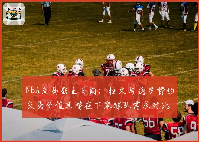 NBA交易截止日前:拉文与德罗赞的交易价值及潜在下家球队需求对比