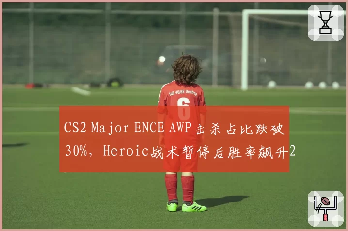 CS2 Major ENCE AWP击杀占比跌破30%，Heroic战术暂停后胜率飙升20%