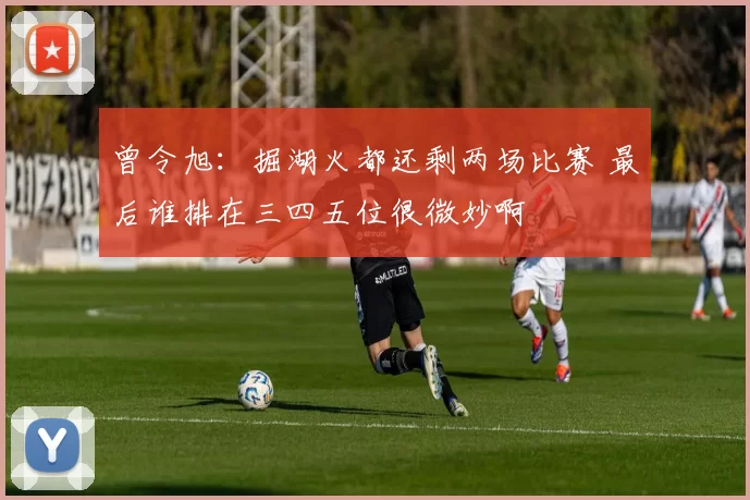 曾令旭：掘湖火都还剩两场比赛 最后谁排在三四五位很微妙啊