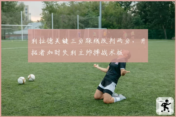 利拉德关键三分踩线改判两分，开拓者加时失利主帅摔战术板