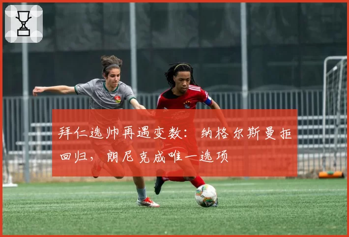 拜仁选帅再遇变数:纳格尔斯曼拒回归,朗尼克成唯一选项