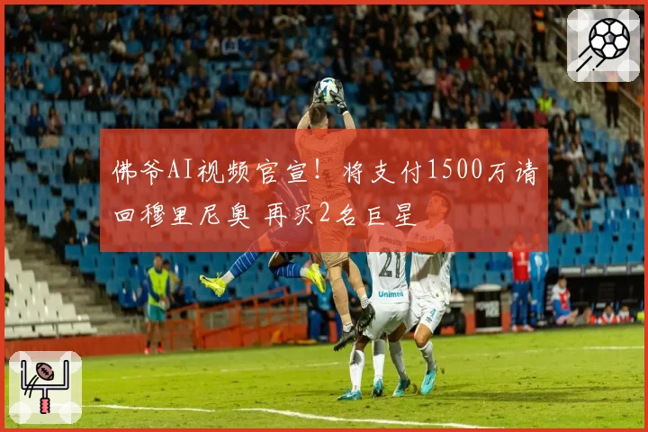 佛爷AI视频官宣！将支付1500万请回穆里尼奥 再买2名巨星