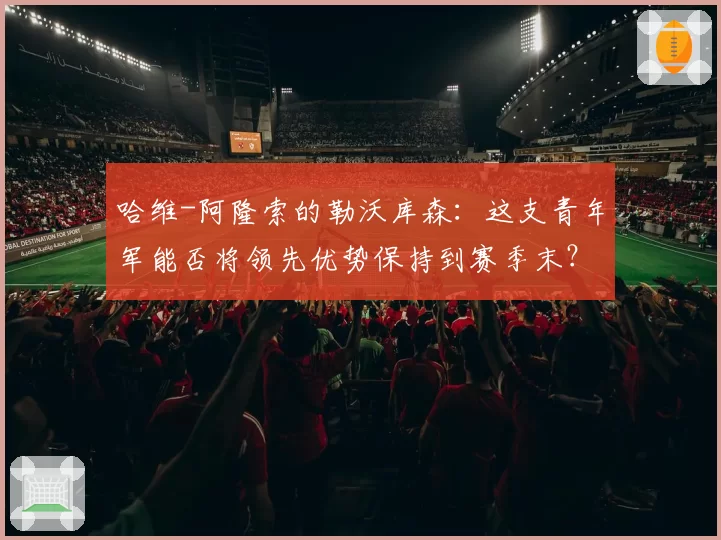 哈维-阿隆索的勒沃库森：这支青年军能否将领先优势保持到赛季末？