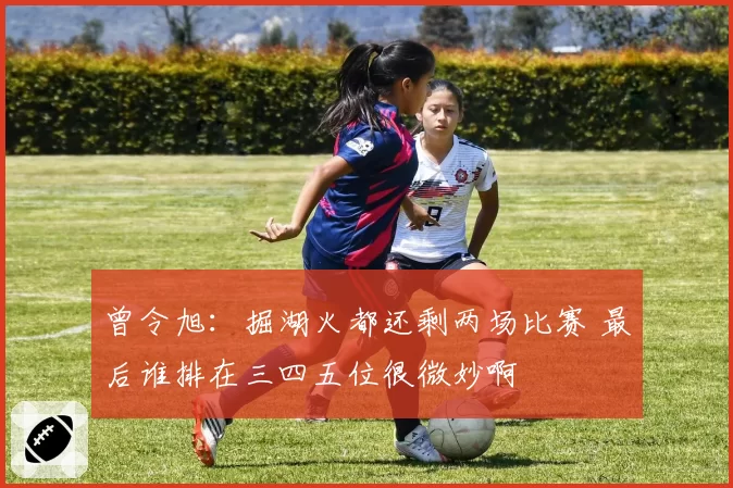 曾令旭:掘湖火都还剩两场比赛 最后谁排在三四五位很微妙啊