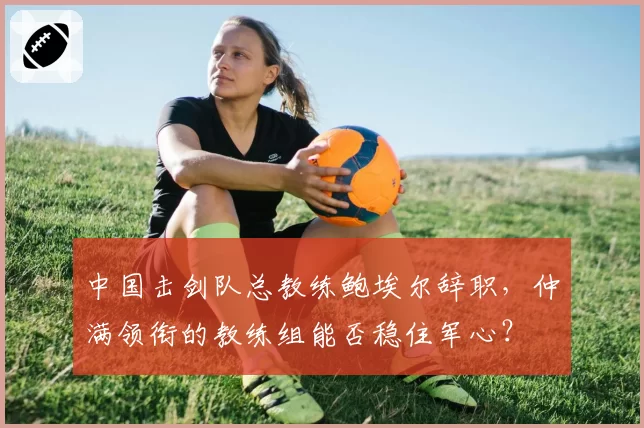 中国击剑队总教练鲍埃尔辞职,仲满领衔的教练组能否稳住军心?
