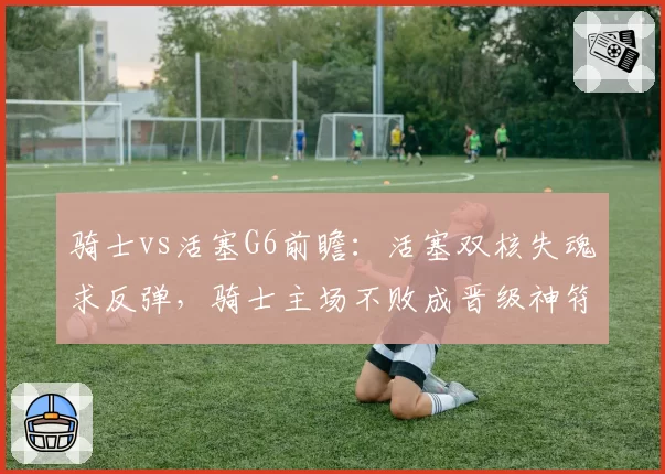 骑士vs活塞G6前瞻：活塞双核失魂求反弹，骑士主场不败成晋级神符