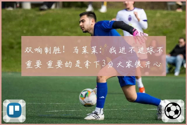 双响制胜！马莱莱：我进不进球不重要 重要的是拿下3分大家很开心