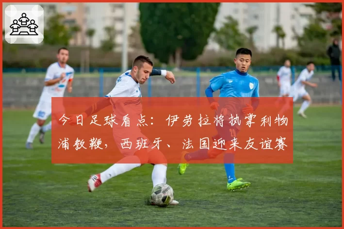 今日足球看点：伊劳拉将执掌利物浦教鞭，西班牙、法国迎来友谊赛
