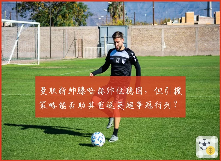 曼联新帅滕哈赫帅位稳固，但引援策略能否助其重返英超争冠行列？