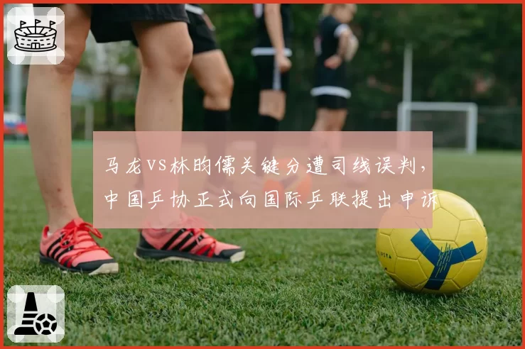 马龙vs林昀儒关键分遭司线误判,中国乒协正式向国际乒联提出申诉