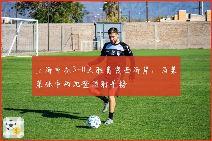 上海申花3-0大胜青岛西海岸，马莱莱独中两元登顶射手榜