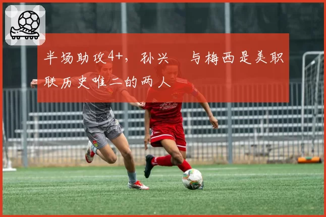 半场助攻4+，孙兴慜与梅西是美职联历史唯二的两人
