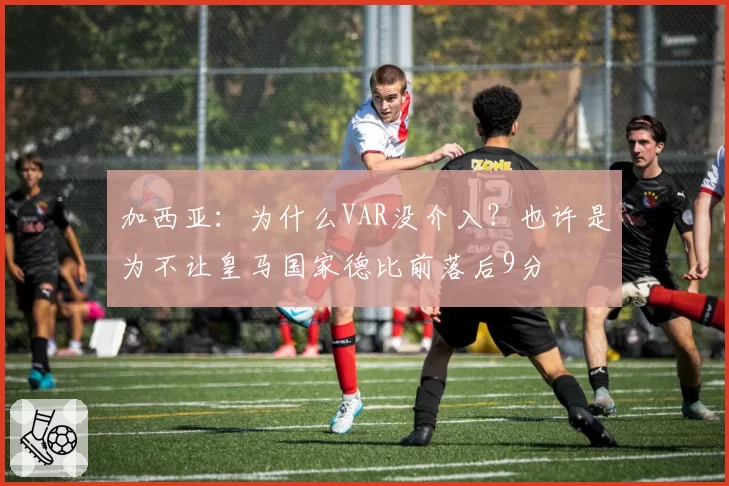 加西亚:为什么VAR没介入?也许是为不让皇马国家德比前落后9分