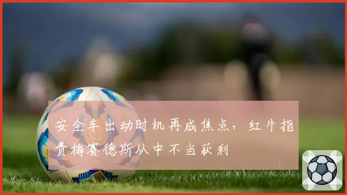安全车出动时机再成焦点，红牛指责梅赛德斯从中不当获利