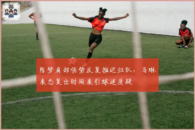 陈梦肩部伤势反复推迟归队,马琳表态复出时间表引球迷质疑